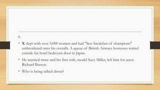 6.
• X slept with over 5,000 women and had "Sex: breakfast of champions"
embroidered onto his overalls. A queue of British Airways hostesses waited
outside his hotel bedroom door in Japan.
• He married twice and his first wife, model Suzy Miller, left him for actor
Richard Burton.
• Who is being talked about?
 