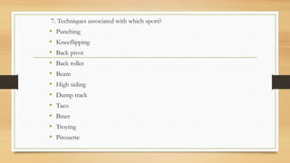 7. Techniques associated with which sport?
• Punching
• Kneeflipping
• Back pivot
• Back roller
• Beam
• High siding
• Dump track
• Taco
• Biner
• Troying
• Pirouette
 