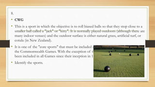 8.
• CWG
• This is a sport in which the objective is to roll biased balls so that they stop close to a
smaller ball called a "jack" or "kitty". It is normally played outdoors (although there are
many indoor venues) and the outdoor surface is either natural grass, artificial turf, or
cotula (in New Zealand).
• It is one of the "core sports" that must be included at each edition of
the Commonwealth Games. With the exception of the 1966 Games, the sport has
been included in all Games since their inception in 1930.
• Identify the sports.
 