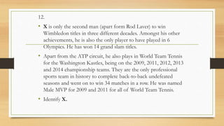 12.
• X is only the second man (apart form Rod Laver) to win
Wimbledon titles in three different decades. Amongst his other
achievements, he is also the only player to have played in 6
Olympics. He has won 14 grand slam titles.
• Apart from the ATP circuit, he also plays in World Team Tennis
for the Washington Kastles, being on the 2009, 2011, 2012, 2013
and 2014 championship teams. They are the only professional
sports team in history to complete back-to-back undefeated
seasons and went on to win 34 matches in a row. He was named
Male MVP for 2009 and 2011 for all of World Team Tennis.
• Identify X.
 