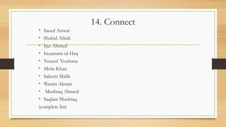 14. Connect
• Saeed Anwar
• Shahid Afridi
• Ijaz Ahmed
• Inzamam-ul-Haq
• Yousuf Youhana
• Moin Khan
• Saleem Malik
• Wasim Akram
• Mushtaq Ahmed
• Saqlain Mushtaq
(complete list)
 