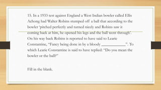 15. In a 1933 test against England a West Indian bowler called Ellis
Achong had Walter Robins stumped off a ball that according to the
bowler ‘pitched perfectly and turned nicely and Robins saw it
coming back at him, he opened his legs and the ball went through’.
On his way back Robins is reported to have said to Learie
Constantine, “Fancy being done in by a bloody ____________”. To
which Learie Constantine is said to have replied: “Do you mean the
bowler or the ball?”
Fill in the blank.
 