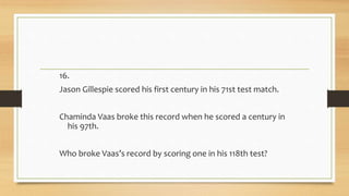 16.
Jason Gillespie scored his first century in his 71st test match.
Chaminda Vaas broke this record when he scored a century in
his 97th.
Who broke Vaas’s record by scoring one in his 118th test?
 