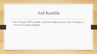 Anil Kumble
• On 10 August 2007, Kumble scored his maiden century, with an innings of
110 not out against England
 