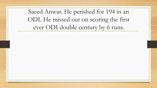 Saeed Anwar. He perished for 194 in an
ODI. He missed out on scoring the first
ever ODI double century by 6 runs.
 