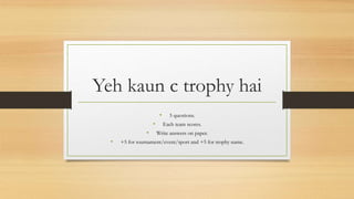 Yeh kaun c trophy hai
• 5 questions.
• Each team scores.
• Write answers on paper.
• +5 for tournament/event/sport and +5 for trophy name.
 