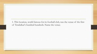 1. This location, world famous for its football club, was the venue of the first
of Tendulkar's hundred hundreds. Name the venue.
 