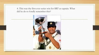 4. This was the first ever series win for SRT as captain. What
did he do to fondly remember this?
 