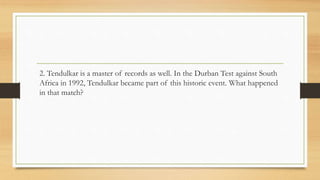 2. Tendulkar is a master of records as well. In the Durban Test against South
Africa in 1992, Tendulkar became part of this historic event. What happened
in that match?
 