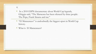 4.
• In a 2010 ESPN documentary about World Cup legends,
Ghiggia said, “The Maracana has been silenced by three people:
The Pope, Frank Sinatra and me.”
• “El Maracanazo” is undoubtedly the biggest upset in World Cup
history.
• What is El Maracanazo?
 