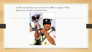 4. This was the first ever series win for SRT as captain. What
did he do to fondly remember this?
 