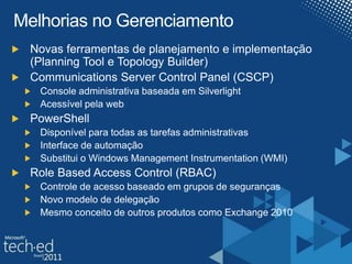 Melhorias no GerenciamentoNovas ferramentas de planejamento e implementação (Planning Tool e TopologyBuilder)Communications Server ControlPanel (CSCP)Console administrativa baseada em SilverlightAcessível pela webPowerShellDisponível para todas as tarefas administrativasInterface de automaçãoSubstitui o Windows Management Instrumentation (WMI)Role Based Access Control (RBAC)Controle de acesso baseado em grupos de segurançasNovo modelo de delegação Mesmo conceito de outros produtos como Exchange 2010