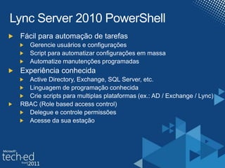 Lync Server 2010 PowerShellFácil para automação de tarefasGerencie usuários e configuraçõesScript para automatizar configurações em massaAutomatize manutenções programadasExperiência conhecidaActive Directory, Exchange, SQL Server, etc.Linguagem de programação conhecida Crie scripts para multiplas plataformas (ex.: AD / Exchange / Lync)RBAC (Role basedaccesscontrol)Delegue e controle permissões Acesse da sua estação 