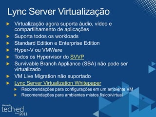 Lync Server VirtualizaçãoVirtualização agora suporta áudio, vídeo e compartilhamento de aplicaçõesSuporta todos os workloadsStandard Edition e Enterprise EditionHyper-V ou VMWareTodos os Hypervisor do SVVPSurvivableBranch Appliance (SBA) não pode ser virtualizadoVM Live Migration não suportadoLync Server VirtualizationWhitepaperRecomendações para configurações em um ambiente VMRecomendações para ambientes mistos físico/virtual