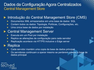 Dados da Configuração Agora CentralizadosCentral Management StoreIntrodução do Central Management Store (CMS)Documentos XML armazenados em uma base de dados  SQLContem todos os dados: Topologia, Políticas, Configurações, etc.Uma única base de dados por instalaçãoCentral Management ServerExecuta em um Pool por instalaçãoReplica as alterações de configuração para cada servidorReplicação acontece via HTTPS inclusive o Edge serverReplicaCada servidor mantém uma copia da base de dados principalOs servidores continuam a operar mesmo se perderem acesso a base de dados principal