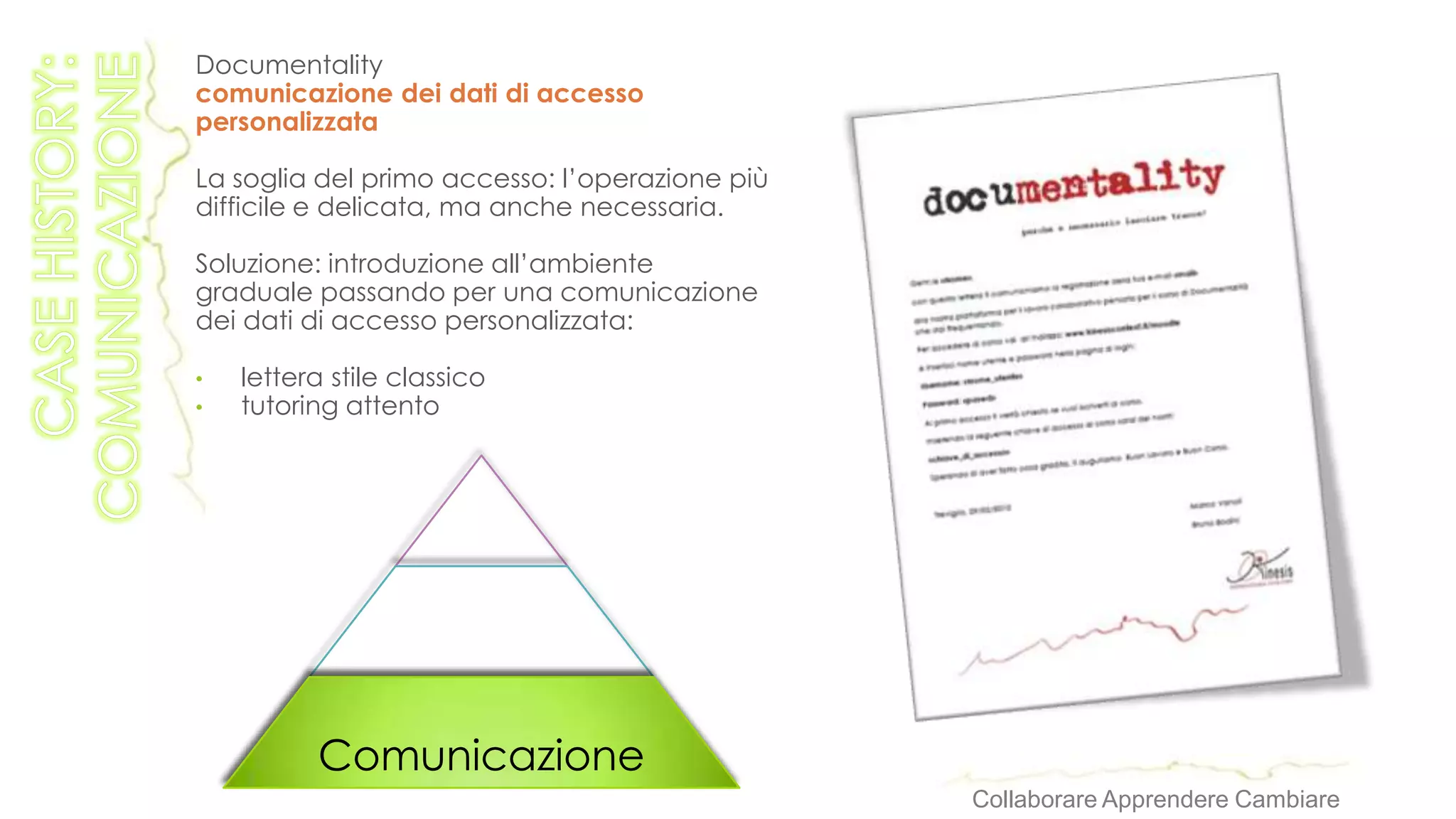 Documentality
comunicazione dei dati di accesso
personalizzata

La soglia del primo accesso: l’operazione più
difficile e delicata, ma anche necessaria.

Soluzione: introduzione all’ambiente
graduale passando per una comunicazione
dei dati di accesso personalizzata:

•   lettera stile classico
•   tutoring attento




          Comunicazione
                                                Collaborare Apprendere Cambiare
 