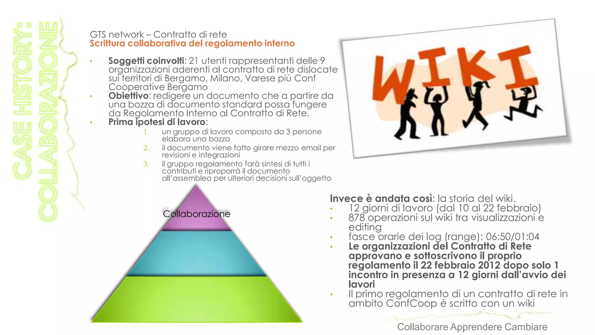 GTS network – Contratto di rete
Scrittura collaborativa del regolamento interno
•   Soggetti coinvolti: 21 utenti rappresentanti delle 9
    organizzazioni aderenti al contratto di rete dislocate
    sui territori di Bergamo, Milano, Varese più Conf
    Cooperative Bergamo
•   Obiettivo: redigere un documento che a partire da
    una bozza di documento standard possa fungere
    da Regolamento Interno al Contratto di Rete.
•   Prima ipotesi di lavoro:
            1.   un gruppo di lavoro composto da 3 persone
                 elabora una bozza
            2.   il documento viene fatto girare mezzo email per
                 revisioni e integrazioni
            3.   il gruppo regolamento farà sintesi di tutti i
                 contributi e riproporrà il documento
                 all’assemblea per ulteriori decisioni sull’oggetto

                                                                 Invece è andata così: la storia del wiki.
                                                                 •   12 giorni di lavoro (dal 10 al 22 febbraio)
                 Collaborazione                                  •   878 operazioni sul wiki tra visualizzazioni e
                                                                     editing
                                                                 •   fasce orarie dei log (range): 06:50/01:04
                                                                 •   Le organizzazioni del Contratto di Rete
                                                                     approvano e sottoscrivono il proprio
                                                                     regolamento il 22 febbraio 2012 dopo solo 1
                                                                     incontro in presenza a 12 giorni dall’avvio dei
                                                                     lavori
                                                                 •   Il primo regolamento di un contratto di rete in
                                                                     ambito ConfCoop è scritto con un wiki

                                                                               Collaborare Apprendere Cambiare
 