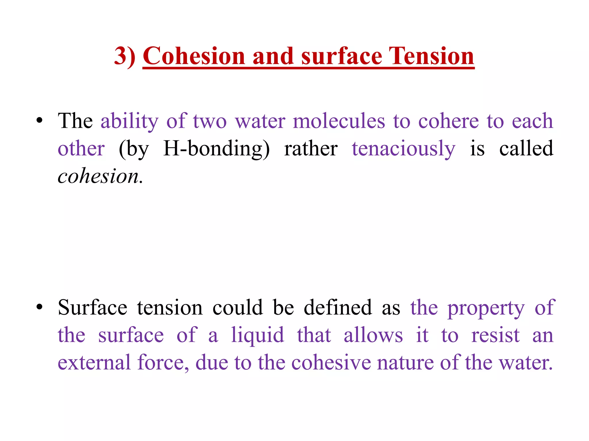 3) Cohesion and surface Tension
• The ability of two water molecules to cohere to each
other (by H-bonding) rather tenaciously is called
cohesion.
• Surface tension could be defined as the property of
the surface of a liquid that allows it to resist an
external force, due to the cohesive nature of the water.
 