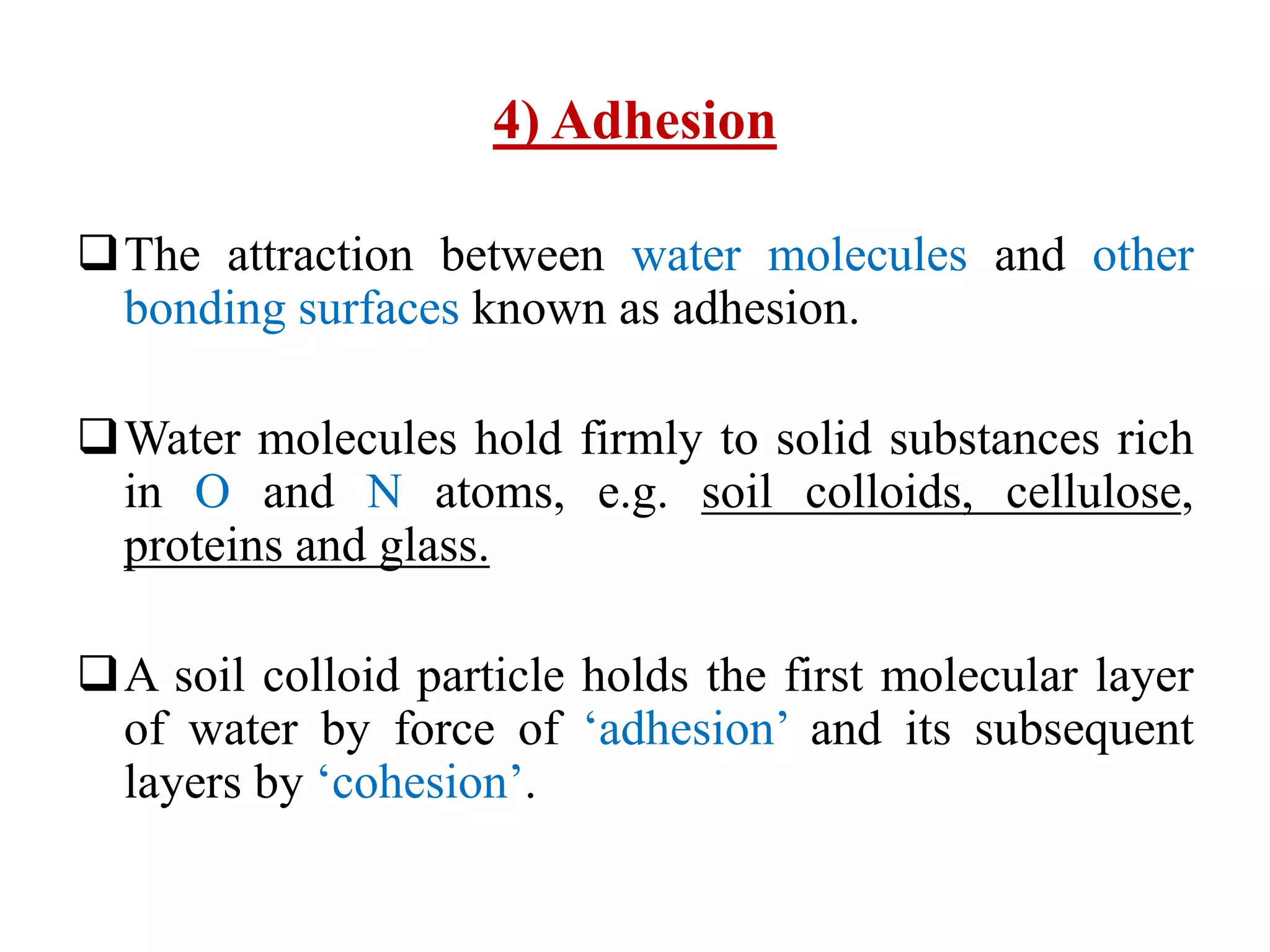 4) Adhesion
The attraction between water molecules and other
bonding surfaces known as adhesion.
Water molecules hold firmly to solid substances rich
in O and N atoms, e.g. soil colloids, cellulose,
proteins and glass.
A soil colloid particle holds the first molecular layer
of water by force of ‘adhesion’ and its subsequent
layers by ‘cohesion’.
 