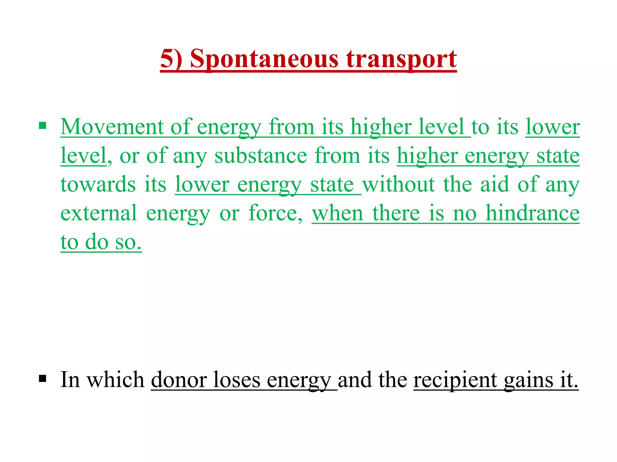 5) Spontaneous transport
 Movement of energy from its higher level to its lower
level, or of any substance from its higher energy state
towards its lower energy state without the aid of any
external energy or force, when there is no hindrance
to do so.
 In which donor loses energy and the recipient gains it.
 