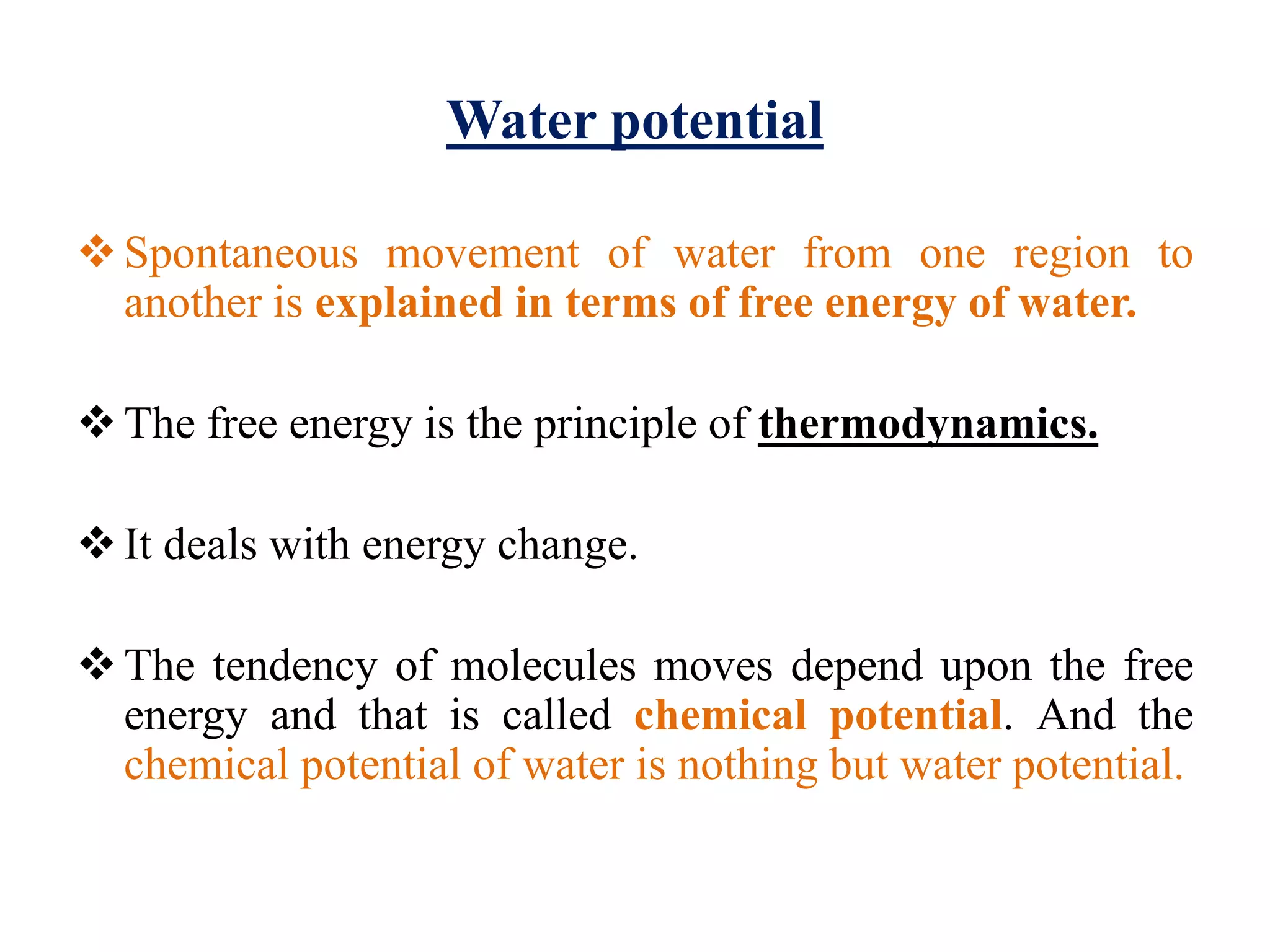 Water potential
Spontaneous movement of water from one region to
another is explained in terms of free energy of water.
The free energy is the principle of thermodynamics.
It deals with energy change.
The tendency of molecules moves depend upon the free
energy and that is called chemical potential. And the
chemical potential of water is nothing but water potential.
 