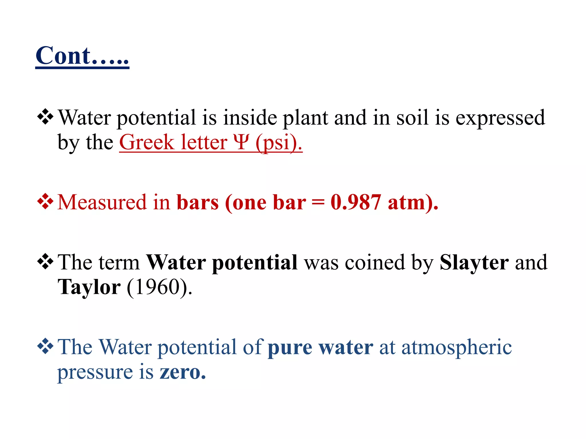 Cont…..
Water potential is inside plant and in soil is expressed
by the Greek letter Ψ (psi).
Measured in bars (one bar = 0.987 atm).
The term Water potential was coined by Slayter and
Taylor (1960).
The Water potential of pure water at atmospheric
pressure is zero.
 