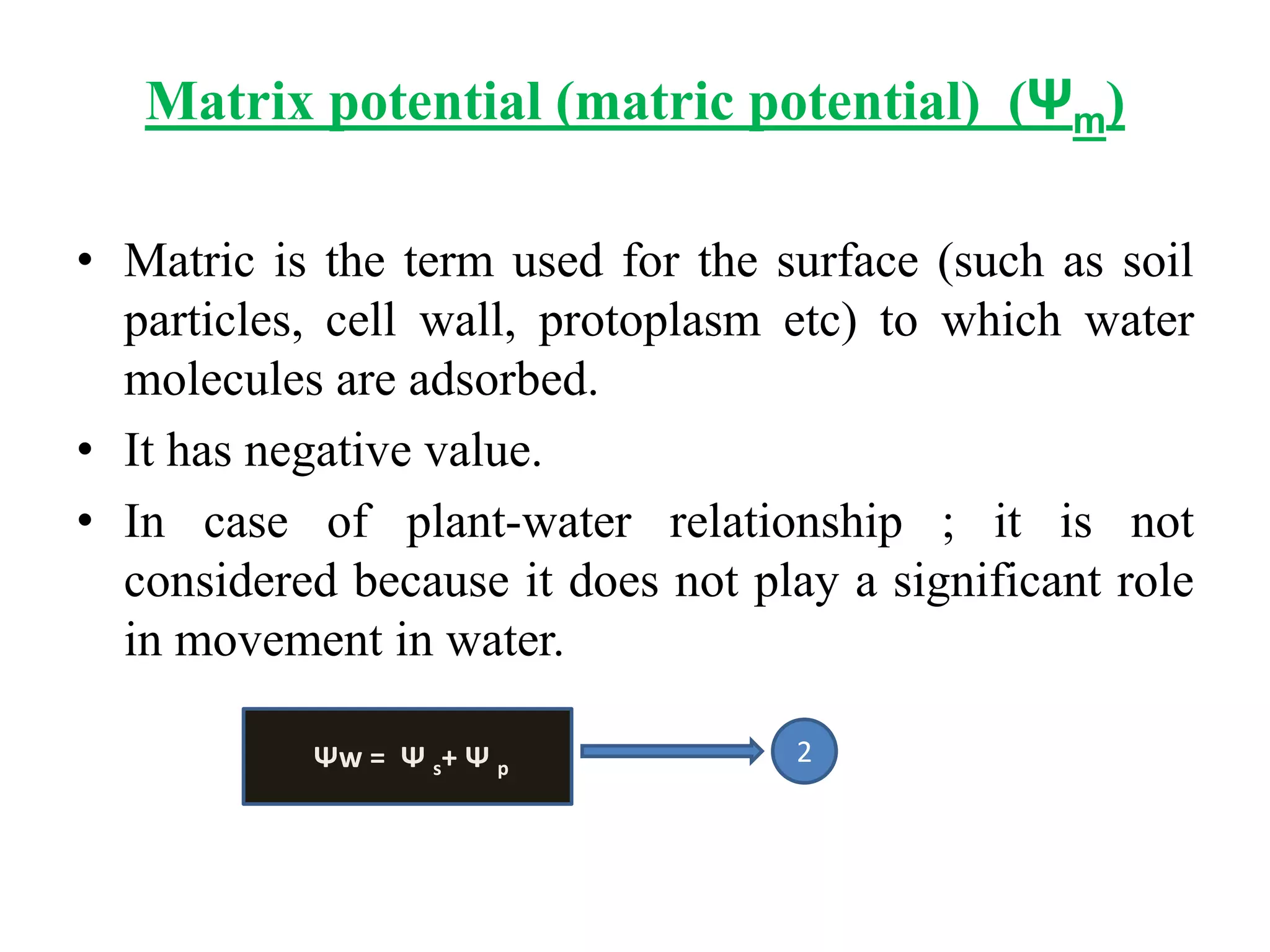 Matrix potential (matric potential) (Ψm)
• Matric is the term used for the surface (such as soil
particles, cell wall, protoplasm etc) to which water
molecules are adsorbed.
• It has negative value.
• In case of plant-water relationship ; it is not
considered because it does not play a significant role
in movement in water.
Ψw = Ψ s+ Ψ p
2
 