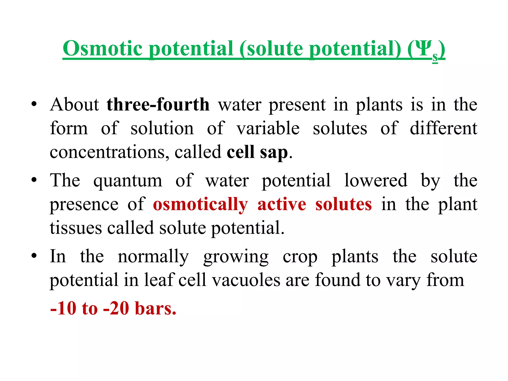 Osmotic potential (solute potential) (Ψs)
• About three-fourth water present in plants is in the
form of solution of variable solutes of different
concentrations, called cell sap.
• The quantum of water potential lowered by the
presence of osmotically active solutes in the plant
tissues called solute potential.
• In the normally growing crop plants the solute
potential in leaf cell vacuoles are found to vary from
-10 to -20 bars.
 