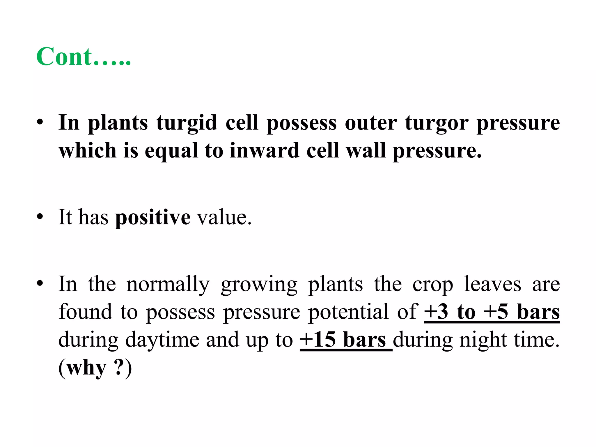 • In plants turgid cell possess outer turgor pressure
which is equal to inward cell wall pressure.
• It has positive value.
• In the normally growing plants the crop leaves are
found to possess pressure potential of +3 to +5 bars
during daytime and up to +15 bars during night time.
(why ?)
Cont…..
 