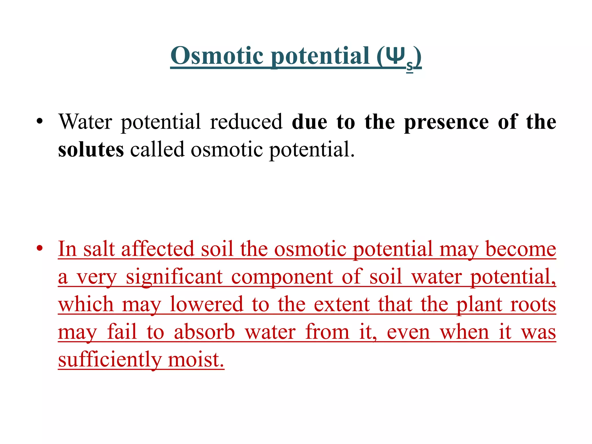 Osmotic potential (Ψs)
• Water potential reduced due to the presence of the
solutes called osmotic potential.
• In salt affected soil the osmotic potential may become
a very significant component of soil water potential,
which may lowered to the extent that the plant roots
may fail to absorb water from it, even when it was
sufficiently moist.
 