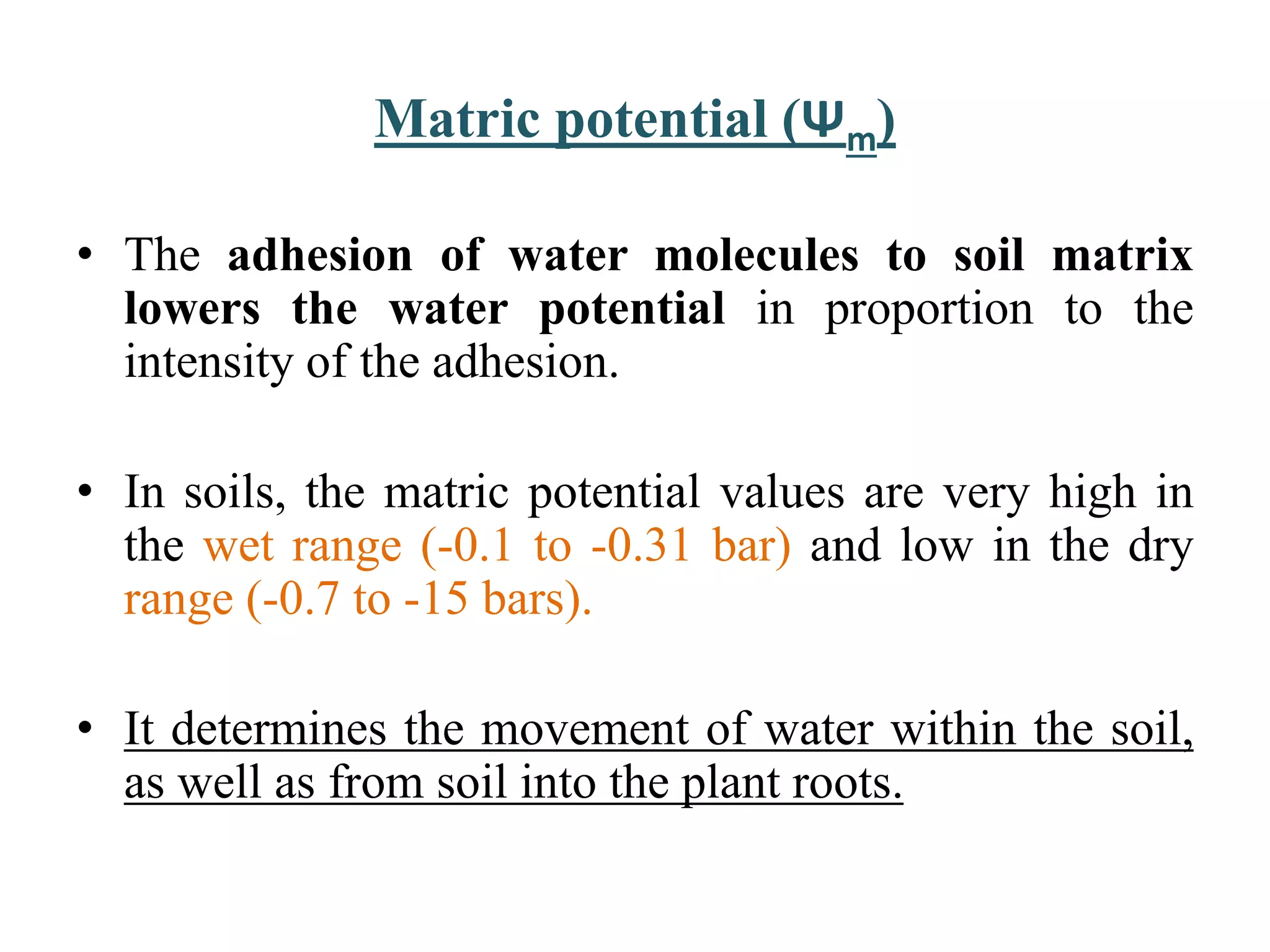 Matric potential (Ψm)
• The adhesion of water molecules to soil matrix
lowers the water potential in proportion to the
intensity of the adhesion.
• In soils, the matric potential values are very high in
the wet range (-0.1 to -0.31 bar) and low in the dry
range (-0.7 to -15 bars).
• It determines the movement of water within the soil,
as well as from soil into the plant roots.
 
