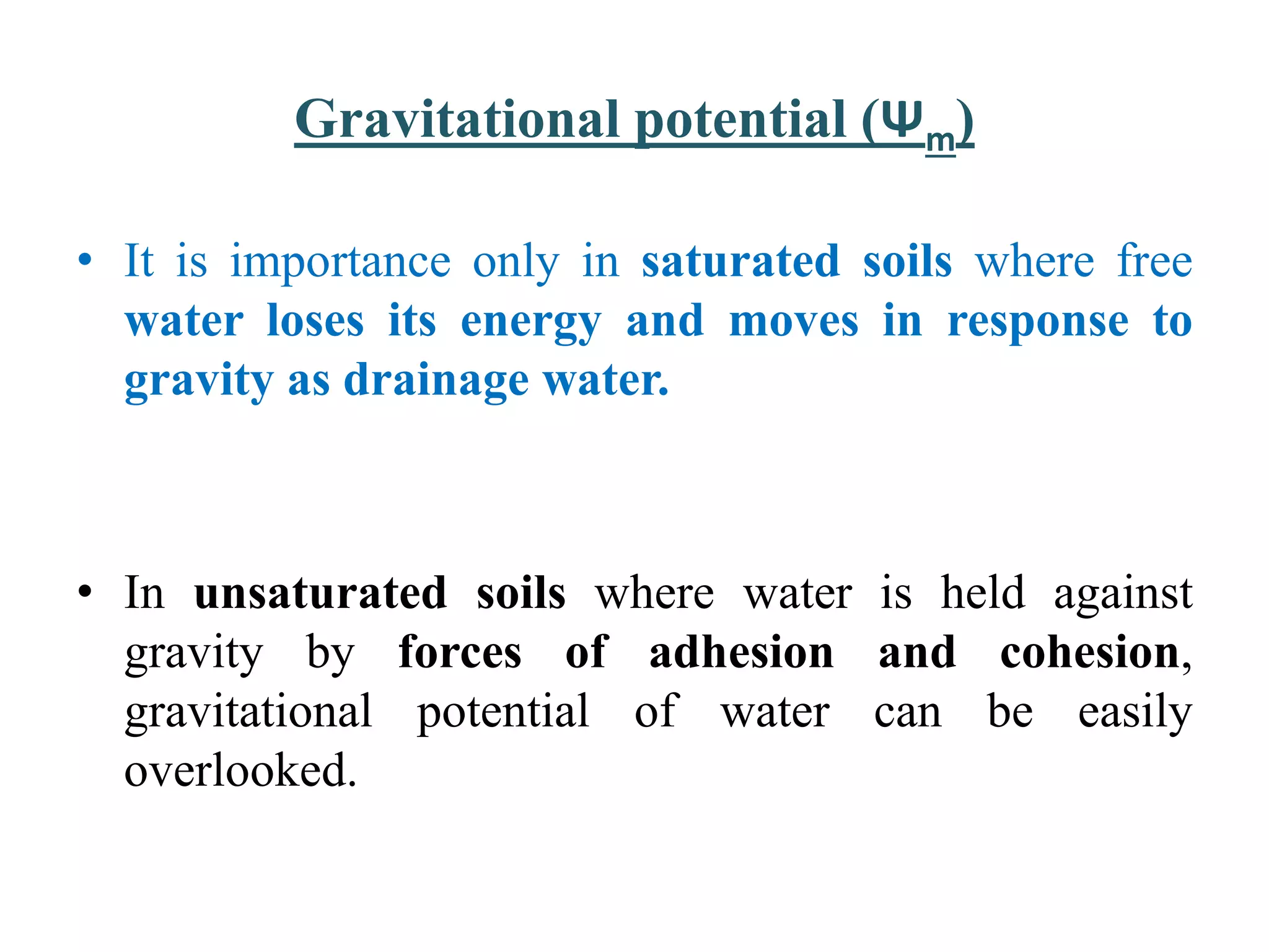 Gravitational potential (Ψm)
• It is importance only in saturated soils where free
water loses its energy and moves in response to
gravity as drainage water.
• In unsaturated soils where water is held against
gravity by forces of adhesion and cohesion,
gravitational potential of water can be easily
overlooked.
 