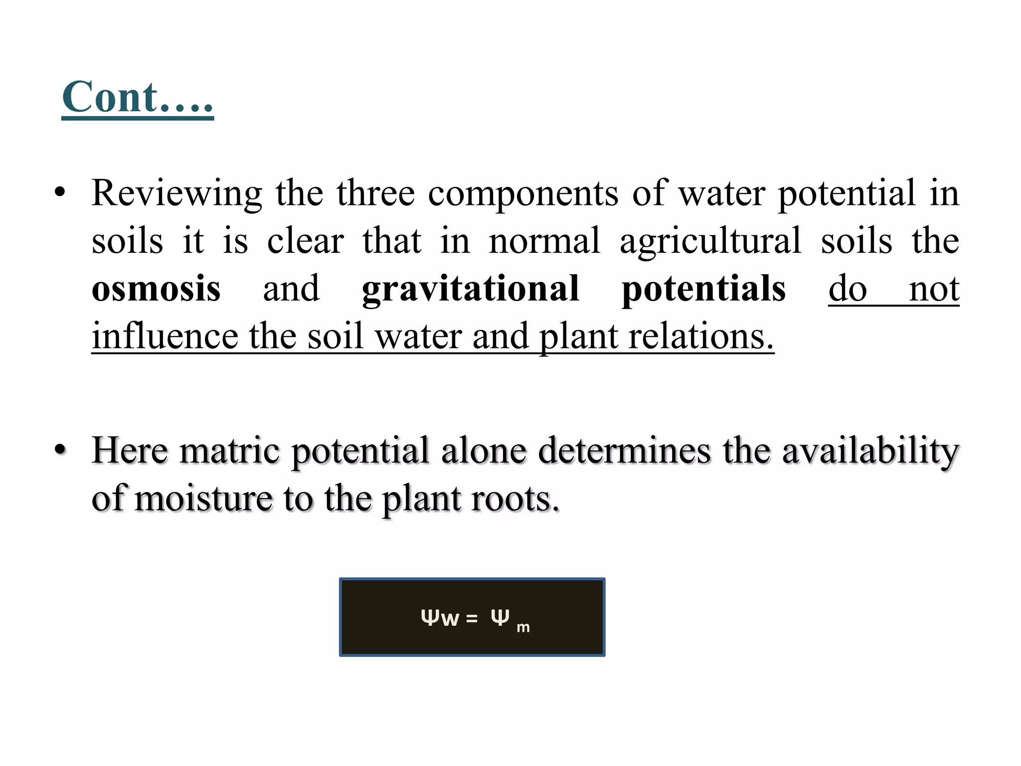 Cont….
• Reviewing the three components of water potential in
soils it is clear that in normal agricultural soils the
osmosis and gravitational potentials do not
influence the soil water and plant relations.
• Here matric potential alone determines the availability
of moisture to the plant roots.
Ψw = Ψ m
 