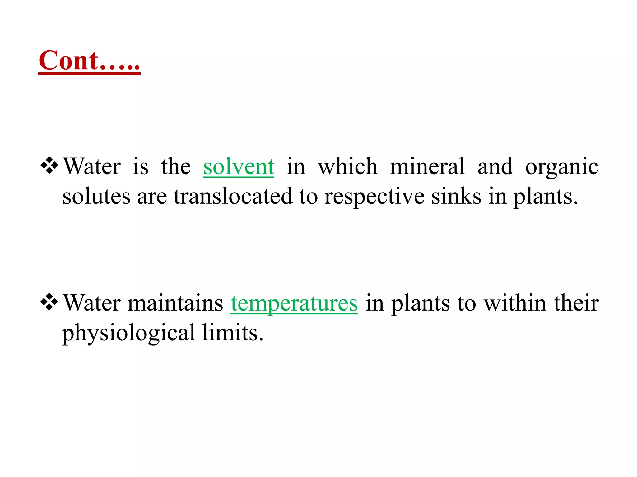Cont…..
Water is the solvent in which mineral and organic
solutes are translocated to respective sinks in plants.
Water maintains temperatures in plants to within their
physiological limits.
 