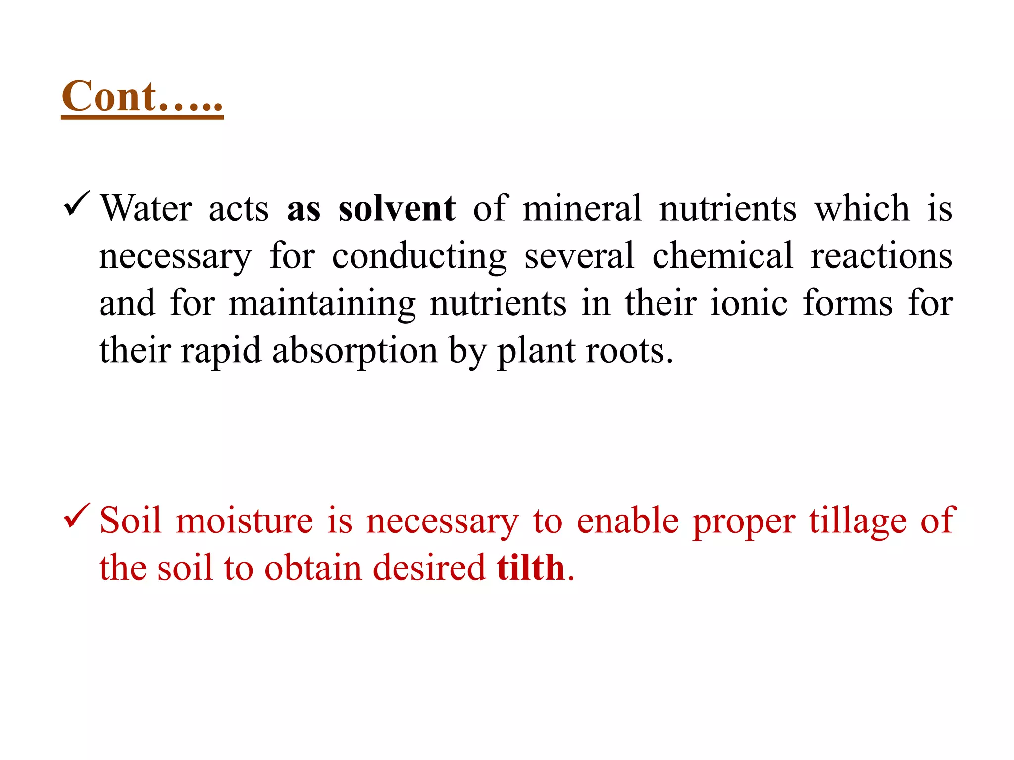 Cont…..
 Water acts as solvent of mineral nutrients which is
necessary for conducting several chemical reactions
and for maintaining nutrients in their ionic forms for
their rapid absorption by plant roots.
 Soil moisture is necessary to enable proper tillage of
the soil to obtain desired tilth.
 