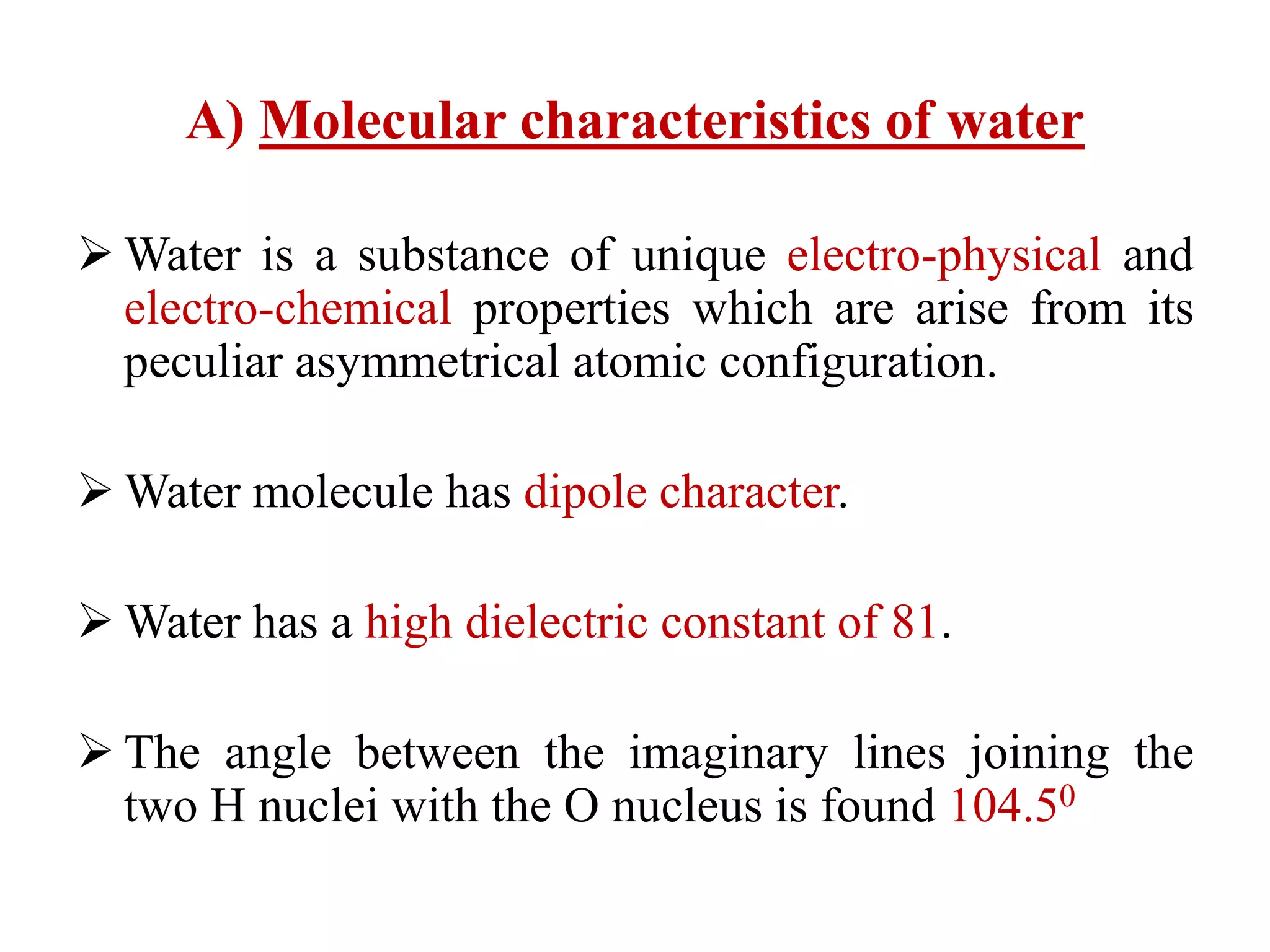 A) Molecular characteristics of water
 Water is a substance of unique electro-physical and
electro-chemical properties which are arise from its
peculiar asymmetrical atomic configuration.
 Water molecule has dipole character.
 Water has a high dielectric constant of 81.
 The angle between the imaginary lines joining the
two H nuclei with the O nucleus is found 104.50
 