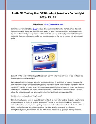 Perils Of Making Use Of Stimulant Laxatives For Weight Loss - Ex Lax _____________________________________________________________________________________ By Kevin Joey - http://www.exlax.org/ 
Join in the conversation about Ex Lax because it is popular in certain niche markets. While that is all happening, maybe people are becoming more aware of what is going on and why it matters so much. We are confident that your experiences will be similar to ours especially as it pertains to the fine print - or details. Therefore, all anyone can do, and what we suggest, is that you go through this with an open mind. 
But with all that said, our knowledge of this subject is pretty solid which allows us to feel confident the following will be of service to you. 
Excessive weight is increasingly becoming a massive dilemma for individuals at present. Likewise, the demand to lose weight goods can also be growing around the world. Producers have replied for the will need with a number of excess weight decrease goods however, these so-known as weight-loss products and diet pills are certainly not always effective plus some have hazardous unwanted effects. Cautious about the products, people are switching to weight loss laxatives to lose excess weight. 
Can Stimulant laxatives Cause Weight Loss? 
Stimulant laxatives can come in several kinds, from foods to many other sorts of drugs like supplements and will be taken by mouth or as being a suppository. These fat loss stimulant laxatives are used to activate bowel movements, hence expelling undigested foods in the entire body. In schedule healthcare tests, stimulant laxatives are utilized to remove the colon when preparing for rectal exams. During food digestion, the nutrition and fats in the meals are soaked up quickly in the tiny intestines.  