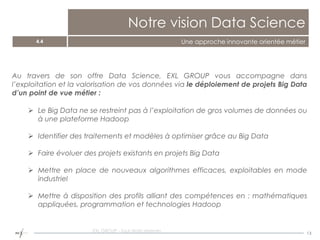 13
Notre vision Data Science
4.4 Une approche innovante orientée métier
Au travers de son offre Data Science, EXL GROUP vous accompagne dans
l’exploitation et la valorisation de vos données via le déploiement de projets Big Data
d’un point de vue métier :
 Le Big Data ne se restreint pas à l’exploitation de gros volumes de données ou
à une plateforme Hadoop
 Identifier des traitements et modèles à optimiser grâce au Big Data
 Faire évoluer des projets existants en projets Big Data
 Mettre en place de nouveaux algorithmes efficaces, exploitables en mode
industriel
 Mettre à disposition des profils alliant des compétences en : mathématiques
appliquées, programmation et technologies Hadoop
EXL GROUP - Tout droits réservés
 