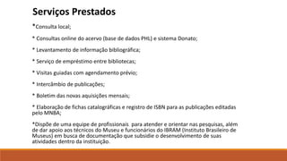*Consulta local;
* Consultas online do acervo (base de dados PHL) e sistema Donato;
* Levantamento de informação bibliográfica;
* Serviço de empréstimo entre bibliotecas;
* Visitas guiadas com agendamento prévio;
* Intercâmbio de publicações;
* Boletim das novas aquisições mensais;
* Elaboração de fichas catalográficas e registro de ISBN para as publicações editadas
pelo MNBA;
*Dispõe de uma equipe de profissionais para atender e orientar nas pesquisas, além
de dar apoio aos técnicos do Museu e funcionários do IBRAM (Instituto Brasileiro de
Museus) em busca de documentação que subsidie o desenvolvimento de suas
atividades dentro da instituição.
Serviços Prestados
 