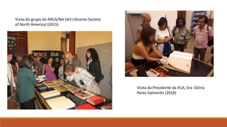 Visita do grupo da ARLIS/NA (Art Libraries Society
of North America) (2015)
Visita da Presidente da IFLA, Sra. Glória
Perez-Salmerón (2018)
 