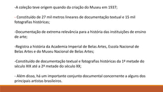 -A coleção teve origem quando da criação do Museu em 1937;
- Constituído de 27 mil metros lineares de documentação textual e 15 mil
fotografias históricas;
-Documentação de extrema relevância para a história das instituições de ensino
de arte;
-Registra a história da Academia Imperial de Belas Artes, Escola Nacional de
Belas Artes e do Museu Nacional de Belas Artes;
-Constituído de documentação textual e fotografias históricas da 1ª metade do
século XIX até a 2ª metade do século XX;
- Além disso, há um importante conjunto documental concernente a alguns dos
principais artistas brasileiros.
 