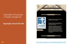 Exposição Virtual para
o Projeto Google Art
Exposição virtual PUC-RIo
http://www.dbd.puc-rio.br/ex-libris/pg/libris.htm
 