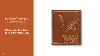 Exposição Virtual para
o Projeto Google Art
1ª Exposição Brasileira
de Ex-Libris MNBA 1942
 