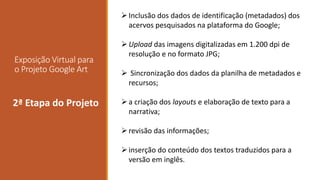 Exposição Virtual para
o Projeto Google Art
envolvidos2ª Etapa do Projeto
Inclusão dos dados de identificação (metadados) dos
acervos pesquisados na plataforma do Google;
Upload das imagens digitalizadas em 1.200 dpi de
resolução e no formato JPG;
 Sincronização dos dados da planilha de metadados e
recursos;
a criação dos layouts e elaboração de texto para a
narrativa;
revisão das informações;
inserção do conteúdo dos textos traduzidos para a
versão em inglês.
 