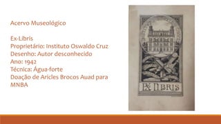 Acervo Museológico
Ex-Libris
Proprietário: Instituto Oswaldo Cruz
Desenho: Autor desconhecido
Ano: 1942
Técnica: Água-forte
Doação de Aricles Brocos Auad para
MNBA
 