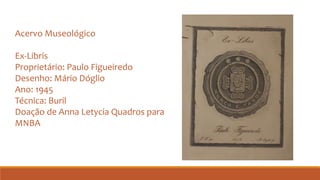 Acervo Museológico
Ex-Libris
Proprietário: Paulo Figueiredo
Desenho: Mário Dóglio
Ano: 1945
Técnica: Buril
Doação de Anna Letycia Quadros para
MNBA
 