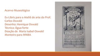 Acervo Museológico
Ex-Libris para o Ateliê de arte do Prof.
Carlos Oswald
Desenho: Henrique Oswald
Técnica: Água-forte
Doação de Maria Isabel Oswald
Monteiro para MNBA
 