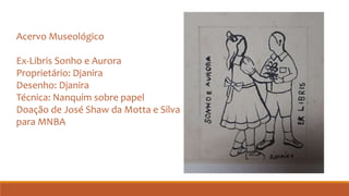 Acervo Museológico
Ex-Libris Sonho e Aurora
Proprietário: Djanira
Desenho: Djanira
Técnica: Nanquim sobre papel
Doação de José Shaw da Motta e Silva
para MNBA
 