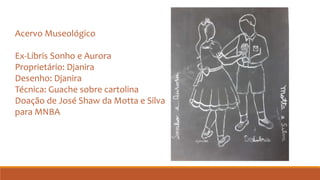 Acervo Museológico
Ex-Libris Sonho e Aurora
Proprietário: Djanira
Desenho: Djanira
Técnica: Guache sobre cartolina
Doação de José Shaw da Motta e Silva
para MNBA
 