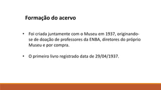 • Foi criada juntamente com o Museu em 1937, originando-
se de doação de professores da ENBA, diretores do próprio
Museu e por compra.
• O primeiro livro registrado data de 29/04/1937.
Formação do acervo
 